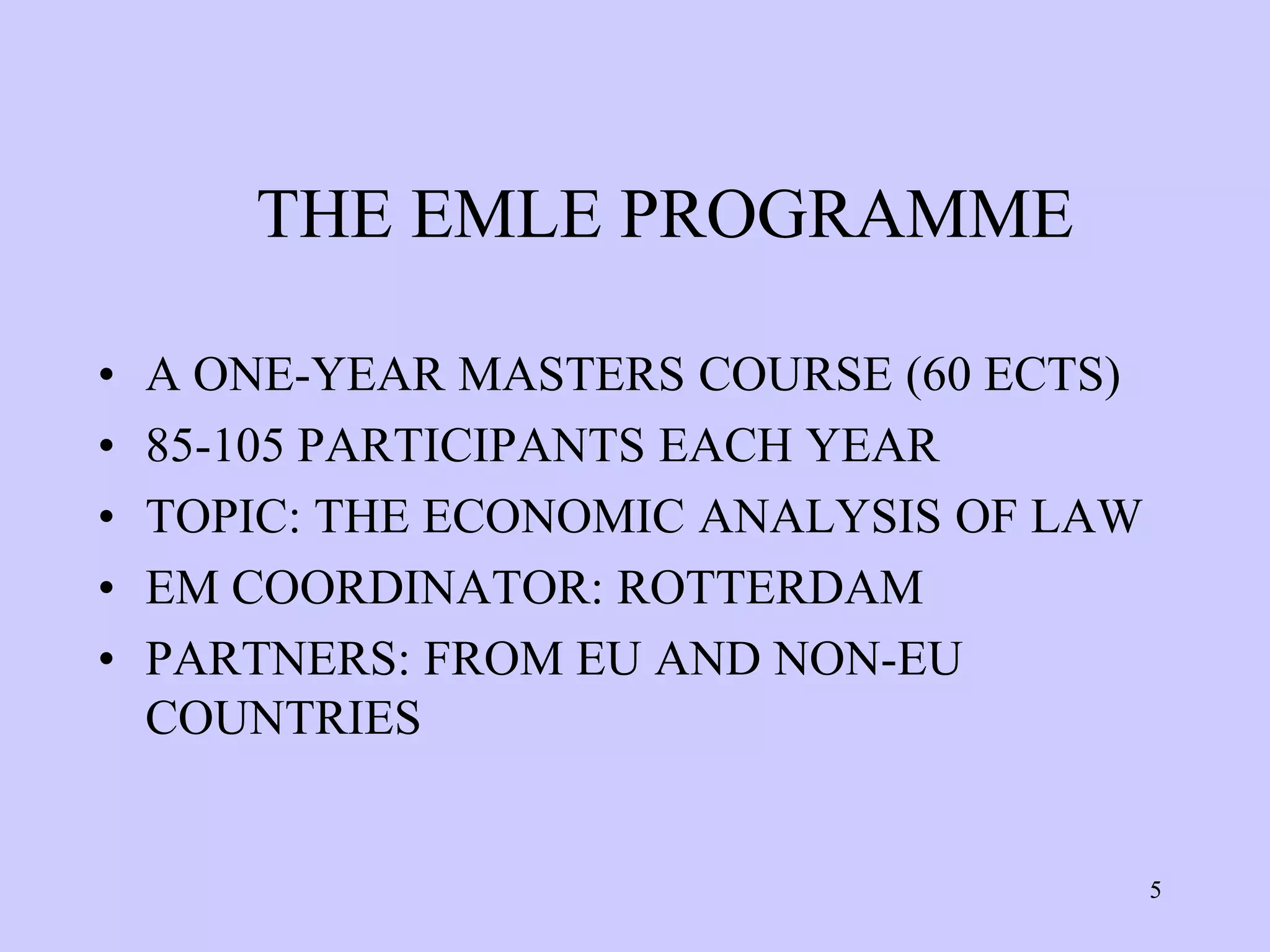 THE EMLE PROGRAMME

•   A ONE-YEAR MASTERS COURSE (60 ECTS)
•   85-105 PARTICIPANTS EACH YEAR
•   TOPIC: THE ECONOMIC ANALYSIS OF LAW
•   EM COORDINATOR: ROTTERDAM
•   PARTNERS: FROM EU AND NON-EU
    COUNTRIES


                                          5
 