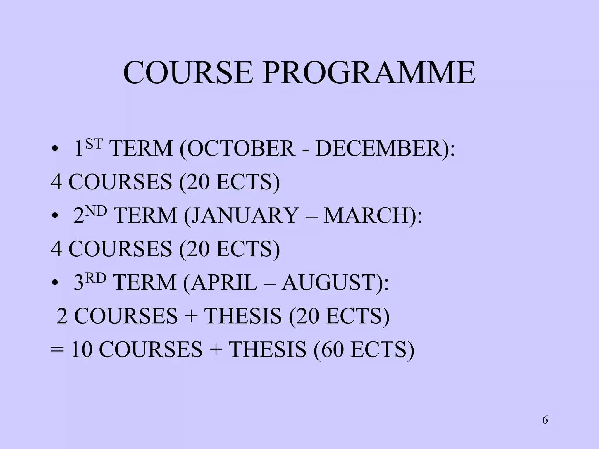 COURSE PROGRAMME

• 1ST TERM (OCTOBER - DECEMBER):
4 COURSES (20 ECTS)
• 2ND TERM (JANUARY – MARCH):
4 COURSES (20 ECTS)
• 3RD TERM (APRIL – AUGUST):
 2 COURSES + THESIS (20 ECTS)
= 10 COURSES + THESIS (60 ECTS)

                                   6
 