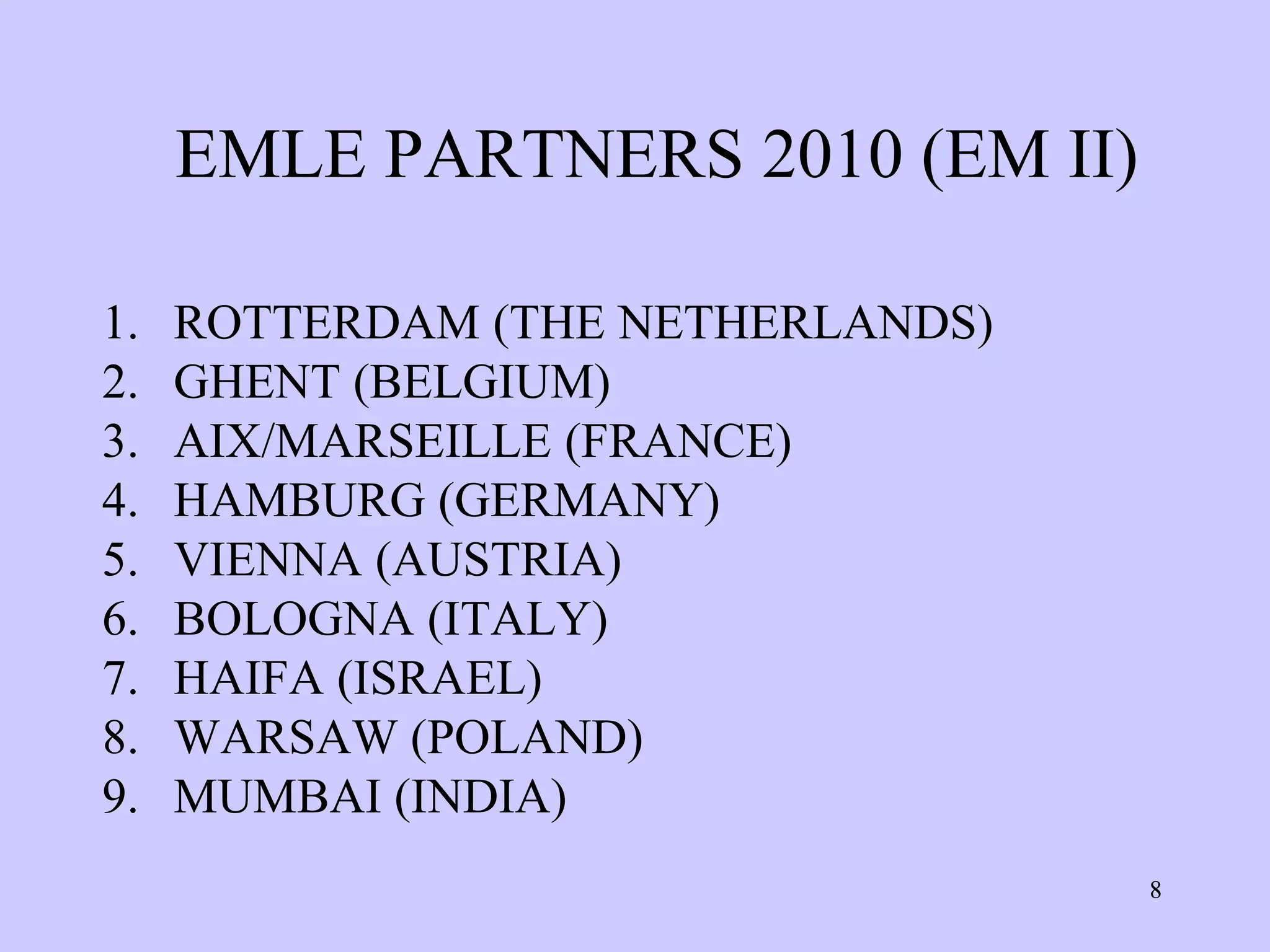 EMLE PARTNERS 2010 (EM II)

1.   ROTTERDAM (THE NETHERLANDS)
2.   GHENT (BELGIUM)
3.   AIX/MARSEILLE (FRANCE)
4.   HAMBURG (GERMANY)
5.   VIENNA (AUSTRIA)
6.   BOLOGNA (ITALY)
7.   HAIFA (ISRAEL)
8.   WARSAW (POLAND)
9.   MUMBAI (INDIA)
                                   8
 