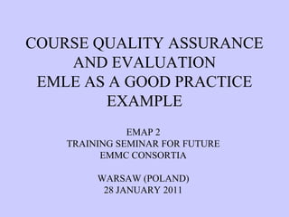 COURSE QUALITY ASSURANCE
    AND EVALUATION
 EMLE AS A GOOD PRACTICE
        EXAMPLE
               EMAP 2
    TRAINING SEMINAR FOR FUTURE
          EMMC CONSORTIA

         WARSAW (POLAND)
          28 JANUARY 2011
 