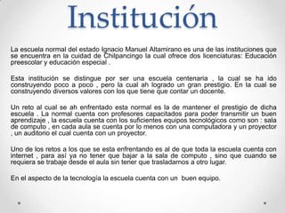 Institución
La escuela normal del estado Ignacio Manuel Altamirano es una de las instituciones que
se encuentra en la cuidad de Chilpancingo la cual ofrece dos licenciaturas: Educación
preescolar y educación especial .
Esta institución se distingue por ser una escuela centenaria , la cual se ha ido
construyendo poco a poco , pero la cual ah logrado un gran prestigio. En la cual se
construyendo diversos valores con los que tiene que contar un docente.
Un reto al cual se ah enfrentado esta normal es la de mantener el prestigio de dicha
escuela . La normal cuenta con profesores capacitados para poder transmitir un buen
aprendizaje , la escuela cuenta con los suficientes equipos tecnológicos como son : sala
de computo , en cada aula se cuenta por lo menos con una computadora y un proyector
, un auditorio el cual cuenta con un proyector.
Uno de los retos a los que se esta enfrentando es al de que toda la escuela cuenta con
internet , para así ya no tener que bajar a la sala de computo , sino que cuando se
requiera se trabaje desde el aula sin tener que trasladarnos a otro lugar.
En el aspecto de la tecnología la escuela cuenta con un buen equipo.
 