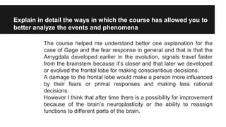 Explain in detail the ways in which the course has allowed you to
better analyze the events and phenomena
The course helped me understand better one explanation for the
case of Gage and the fear response in general and that is that the
Amygdala developed earlier in the evolution, signals travel faster
from the brainstem because it’s closer and that later we developed
or evolved the frontal lobe for making conscientious decisions.
A damage to the frontal lobe would make a person more influenced
by their fears or primal responses and making less rational
decisions.
However I think that after time there is a possibility for improvement
because of the brain’s neuroplasticity or the ability to reassign
functions to different parts of the brain.
 