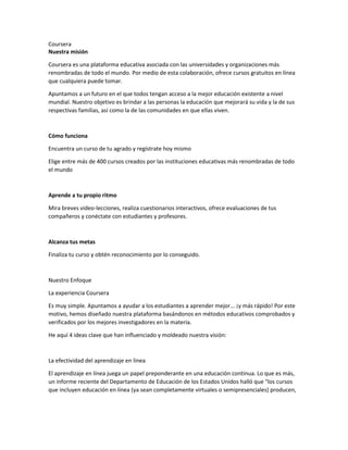 Coursera
Nuestra misión
Coursera es una plataforma educativa asociada con las universidades y organizaciones más
renombradas de todo el mundo. Por medio de esta colaboración, ofrece cursos gratuitos en línea
que cualquiera puede tomar.
Apuntamos a un futuro en el que todos tengan acceso a la mejor educación existente a nivel
mundial. Nuestro objetivo es brindar a las personas la educación que mejorará su vida y la de sus
respectivas familias, así como la de las comunidades en que ellas viven.
Cómo funciona
Encuentra un curso de tu agrado y regístrate hoy mismo
Elige entre más de 400 cursos creados por las instituciones educativas más renombradas de todo
el mundo
Aprende a tu propio ritmo
Mira breves video-lecciones, realiza cuestionarios interactivos, ofrece evaluaciones de tus
compañeros y conéctate con estudiantes y profesores.
Alcanza tus metas
Finaliza tu curso y obtén reconocimiento por lo conseguido.
Nuestro Enfoque
La experiencia Coursera
Es muy simple. Apuntamos a ayudar a los estudiantes a aprender mejor... ¡y más rápido! Por este
motivo, hemos diseñado nuestra plataforma basándonos en métodos educativos comprobados y
verificados por los mejores investigadores en la materia.
He aquí 4 ideas clave que han influenciado y moldeado nuestra visión:
La efectividad del aprendizaje en línea
El aprendizaje en línea juega un papel preponderante en una educación continua. Lo que es más,
un informe reciente del Departamento de Educación de los Estados Unidos halló que "los cursos
que incluyen educación en línea (ya sean completamente virtuales o semipresenciales) producen,
 