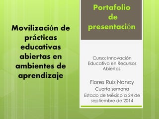 Movilización de 
prácticas 
educativas 
abiertas en 
ambientes de 
aprendizaje 
Portafolio 
de 
presentación 
Curso: Innovación 
Educativa en Recursos 
Abiertos. 
Flores Ruiz Nancy 
Cuarta semana 
Estado de México a 24 de 
septiembre de 2014 
 