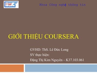 Khoa Công nghệ thông tin 
GIỚI THIỆU COURSERA 
GVHD: ThS. Lê Đức Long 
SV thực hiện: 
Đặng Thị Kim Nguyên – K37.103.061 
 