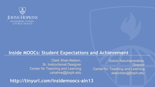 Inside MOOCs: Student Expectations and Achievement
Clark Shah-Nelson,
Sr. Instructional Designer
Center for Teaching and Learning
cshahne@jhsph.edu

Sukon Kanchanaraksa,
Director
Center for Teaching and Learning
skanchan@jhsph.edu

http://tinyurl.com/insidemoocs-aln13

 