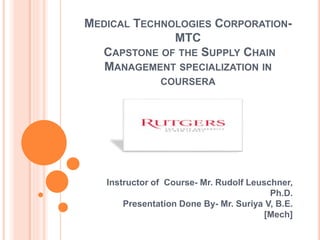MEDICAL TECHNOLOGIES CORPORATION-
MTC
CAPSTONE OF THE SUPPLY CHAIN
MANAGEMENT SPECIALIZATION IN
COURSERA
Instructor of Course- Mr. Rudolf Leuschner,
Ph.D.
Presentation Done By- Mr. Suriya V, B.E.
[Mech]
 