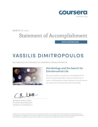 coursera.org




MARCH 16, 2013


          Statement of Accomplishment
                                                                                  WITH DISTINCTION




VASSILIS DIMITROPOULOS
HAS COMPLETED THE UNIVERSITY OF EDINBURGH'S ONLINE OFFERING OF



                                                        Astrobiology and the Search for
                                                        Extraterrestrial Life
                                                        The course provides an introduction to astrobiology and the
                                                        search for extraterrestrial life, covering the diverse areas of
                                                        science, including physics, biology, chemistry, and social sciences
                                                        that make up the interdisciplinary field of astrobiology.




PROFESSOR CHARLES COCKELL
UK CENTRE FOR ASTROBIOLOGY
UNIVERSITY OF EDINBURGH, UK




PLEASE NOTE: THE ONLINE OFFERING OF THIS CLASS DOES NOT REFLECT THE ENTIRE CURRICULUM OFFERED TO STUDENTS ENROLLED AT
THE UNIVERSITY OF EDINBURGH. IT DOES NOT AFFIRM THAT THIS STUDENT WAS ENROLLED AT THE UNIVERSITY OF EDINBURGH OR CONFER
A UNIVERSITY OF EDINBURGH DEGREE, GRADE OR CREDIT. THE COURSE DID NOT VERIFY THE IDENTITY OF THE STUDENT.
 