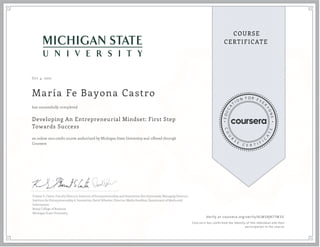 Oct 4, 2021
María Fe Bayona Castro
Developing An Entrepreneurial Mindset: First Step
Towards Success
an online non-credit course authorized by Michigan State University and offered through
Coursera
has successfully completed
Forrest S. Carter, Faculty Director, Institute of Entrepreneurship and Innovation; Ken Szymusiak, Managing Director,
Institute for Entrepreneurship & Innovation; David Wheeler, Director, Media Sandbox, Department of Media and
Information;
Broad College of Business
Michigan State University
Verify at coursera.org/verify/KLMSRJR77M33
Cour ser a has confir med the identity of this individual and their
par ticipation in the cour se.
 