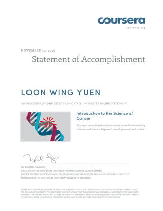 coursera.org
Statement of Accomplishment
NOVEMBER 30, 2015
LOON WING YUEN
HAS SUCCESSFULLY COMPLETED THE OHIO STATE UNIVERSITY'S ONLINE OFFERING OF
Introduction to the Science of
Cancer
This open course helped students develop a sound understanding
of cancer and how it is diagnosed, treated, prevented and studied.
DR. MICHAEL CALIGIURI
DIRECTOR OF THE OHIO STATE UNIVERSITY COMPREHENSIVE CANCER CENTER
CHIEF EXECUTIVE OFFICER OF OHIO STATE’S JAMES CANCER HOSPITAL AND SOLOVE RESEARCH INSTITUTE
PROFESSOR IN THE OHIO STATE UNIVERSITY COLLEGE OF MEDICINE
PLEASE NOTE: THE ONLINE OFFERING OF THIS CLASS DOES NOT REFLECT THE ENTIRE CURRICULUM OFFERED TO STUDENTS ENROLLED AT
THE OHIO STATE UNIVERSITY. THIS STATEMENT DOES NOT AFFIRM THAT THIS STUDENT WAS ENROLLED AS A STUDENT AT THE OHIO STATE
UNIVERSITY IN ANY WAY. IT DOES NOT CONFER AN OHIO STATE UNIVERSITY GRADE; IT DOES NOT CONFER OHIO STATE UNIVERSITY CREDIT;
IT DOES NOT CONFER AN OHIO STATE UNIVERSITY DEGREE; AND IT DOES NOT VERIFY THE IDENTITY OF THE STUDENT.
 