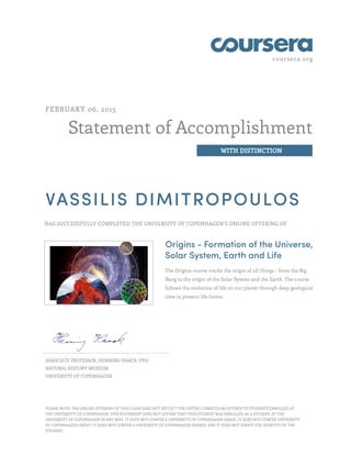 coursera.org
Statement of Accomplishment
WITH DISTINCTION
FEBRUARY 06, 2015
VASSILIS DIMITROPOULOS
HAS SUCCESSFULLY COMPLETED THE UNIVERSITY OF COPENHAGEN'S ONLINE OFFERING OF
Origins - Formation of the Universe,
Solar System, Earth and Life
The Origins course tracks the origin of all things – from the Big
Bang to the origin of the Solar System and the Earth. The course
follows the evolution of life on our planet through deep geological
time to present life forms.
ASSOCIATE PROFESSOR, HENNING HAACK, PHD
NATURAL HISTORY MUSEUM
UNIVERSITY OF COPENHAGEN
PLEASE NOTE: THE ONLINE OFFERING OF THIS CLASS DOES NOT REFLECT THE ENTIRE CURRICULUM OFFERED TO STUDENTS ENROLLED AT
THE UNIVERSITY OF COPENHAGEN. THIS STATEMENT DOES NOT AFFIRM THAT THIS STUDENT WAS ENROLLED AS A STUDENT AT THE
UNIVERSITY OF COPENHAGEN IN ANY WAY. IT DOES NOT CONFER A UNIVERSITY OF COPENHAGEN GRADE; IT DOES NOT CONFER UNIVERSITY
OF COPENHAGEN CREDIT; IT DOES NOT CONFER A UNIVERSITY OF COPENHAGEN DEGREE; AND IT DOES NOT VERIFY THE IDENTITY OF THE
STUDENT.
 