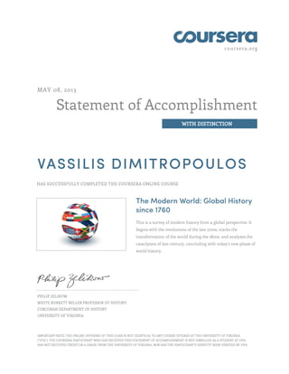 coursera.org
Statement of Accomplishment
WITH DISTINCTION
MAY 08, 2013
VASSILIS DIMITROPOULOS
HAS SUCCESSFULLY COMPLETED THE COURSERA ONLINE COURSE
The Modern World: Global History
since 1760
This is a survey of modern history from a global perspective. It
begins with the revolutions of the late 1700s, tracks the
transformation of the world during the 1800s, and analyzes the
cataclysms of last century, concluding with today's new phase of
world history.
PHILIP ZELIKOW
WHITE BURKETT MILLER PROFESSOR OF HISTORY
CORCORAN DEPARTMENT OF HISTORY
UNIVERSITY OF VIRGINIA
IMPORTANT NOTE: THE ONLINE OFFERING OF THIS CLASS IS NOT IDENTICAL TO ANY COURSE OFFERED AT THE UNIVERSITY OF VIRGINIA
("UVA"). THE COURSERA PARTICIPANT WHO HAS RECEIVED THIS STATEMENT OF ACCOMPLISHMENT IS NOT ENROLLED AS A STUDENT AT UVA,
HAS NOT RECEIVED CREDIT OR A GRADE FROM THE UNIVERSITY OF VIRGINIA, NOR HAS THE PARTICIPANT'S IDENTITY BEEN VERIFIED BY UVA.
 