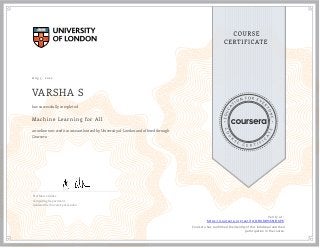 A ug 5, 2022
VARSHA S
Machine Learning for All
an online non-credit course authorized by University of London and offered through
Coursera
has successfully completed
Prof Marco Gillies
Computing Department,
Goldsmiths, University of London
Verify at:
https://coursera.org/verify/DBURWS5NBKPK
  Cour ser a has confir med the identity of this individual and their
par ticipation in the cour se.
 