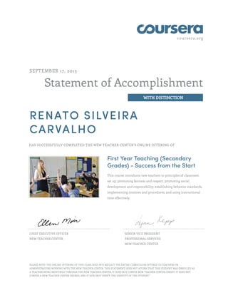 coursera.org

SEPTEMBER 17, 2013

Statement of Accomplishment
WITH DISTINCTION

RENATO SILVEIRA
CARVALHO
HAS SUCCESSFULLY COMPLETED THE NEW TEACHER CENTER'S ONLINE OFFERING OF

First Year Teaching (Secondary
Grades) - Success from the Start
This course introduces new teachers to principles of classroom
set up, promoting fairness and respect, promoting social
development and responsibility, establishing behavior standards,
implementing routines and procedures, and using instructional
time effectively.

CHIEF EXECUTIVE OFFICER

SENIOR VICE PRESIDENT

NEW TEACHER CENTER

PROFESSIONAL SERVICES
NEW TEACHER CENTER

PLEASE NOTE: THE ONLINE OFFERING OF THIS CLASS DOES NOT REFLECT THE ENTIRE CURRICULUM OFFERED TO TEACHERS OR
ADMINISTRATORS WORKING WITH THE NEW TEACHER CENTER. THIS STATEMENT DOES NOT AFFIRM THAT THIS STUDENT WAS ENROLLED AS
A TEACHER BEING MENTORED THROUGH THE NEW TEACHER CENTER, IT DOES NOT CONFER NEW TEACHER CENTER CREDIT; IT DOES NOT
CONFER A NEW TEACHER CENTER DEGREE; AND IT DOES NOT VERIFY THE IDENTITY OF THE STUDENT."

 