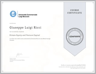 EDUCA
T
ION FOR EVE
R
YONE
CO
U
R
S
E
C E R T I F
I
C
A
TE
COURSE
CERTIFICATE
07/06/2020
Giuseppe Luigi Ricci
Private Equity and Venture Capital
an online non-credit course authorized by Università Bocconi and offered through
Coursera
has successfully completed
Stefano Caselli
Vice Rector for International Affairs
Finance
Verify at coursera.org/verify/299TM4TCUDUB
Coursera has confirmed the identity of this individual and
their participation in the course.
 