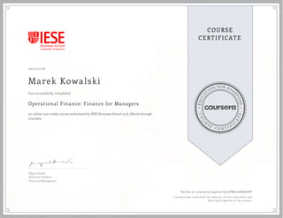 EDUCA
T
ION FOR EVE
R
YONE
CO
U
R
S
E
C E R T I F
I
C
A
TE
COURSE
CERTIFICATE
06/21/2018
Marek Kowalski
Operational Finance: Finance for Managers
an online non-credit course authorized by IESE Business School and offered through
Coursera
has successfully completed
Miguel Antón
Associate Professor
Financial Management
Verify at coursera.org/verify/2FNGL68KXGPF
Coursera has confirmed the identity of this individual and
their participation in the course.
 