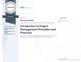 4 Courses
Initiating and Planning Projects
Budgeting and Scheduling
Projects
Managing Project Risks and
Changes
Project Management Project
Margaret Meloni, PMP,
MBA
07/25/2018
Marek Kowalski
has successfully completed the online, non-credit Specialization
Introduction to Project
Management Principles and
Practices
A 4-course, on-demand Specialization authorized by University of
California, Irvine Extension, and offered through Coursera.
Verify this certificate at:
coursera.org/verify/specialization/2HQNF3AMRXEF
 