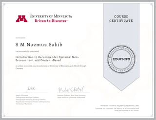 EDUCA
T
ION FOR EVE
R
YONE
CO
U
R
S
E
C E R T I F
I
C
A
TE
COURSE
CERTIFICATE
07/01/2020
S M Nazmuz Sakib
Introduction to Recommender Systems: Non-
Personalized and Content-Based
an online non-credit course authorized by University of Minnesota and offered through
Coursera
has successfully completed
Joseph A. Konstan
Distinguished McKnight Professor
Distinguished University Teaching Professor
Department of Computer Science and Engineering
University of Minnesota
Assistant Professor, Boise State University
Guest Instructor, University of Minnesota
Verify at coursera.org/verify/2Z2SJUACL3NL
Coursera has confirmed the identity of this individual and
their participation in the course.
 