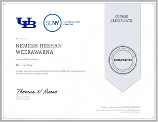 May 22, 2021
NEMESH HESHAN
WEERAWARNA
Natural Gas
an online non-credit course authorized by University at Buffalo, The State University of
New York and offered through Coursera
has successfully completed
Tom Russo, President
Russo on Energy LLC
Verify at coursera.org/verify/35U2QA979TGW
  Cour ser a has confir med the identity of this individual and their
par ticipation in the cour se.
 