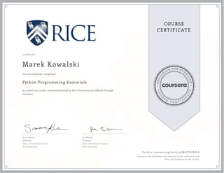 EDUCA
T
ION FOR EVE
R
YONE
CO
U
R
S
E
C E R T I F
I
C
A
TE
COURSE
CERTIFICATE
12/08/2017
Marek Kowalski
Python Programming Essentials
an online non-credit course authorized by Rice University and offered through
Coursera
has successfully completed
Scott Rixner
Professor
Dept. of Computer Science
Rice University
Joe Warren
Professor
Dept. of Computer Science
Rice University
Verify at coursera.org/verify/3HW2YYUPRZLK
Coursera has confirmed the identity of this individual and
their participation in the course.
 