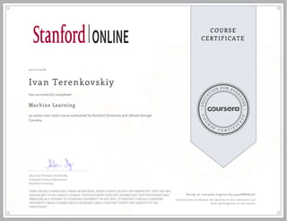 EDUCA
T
ION FOR EVE
R
YONE
CO
U
R
S
E
C E R T I F
I
C
A
TE
COURSE
CERTIFICATE
02/17/2018
Ivan Terenkovskiy
Machine Learning
an online non-credit course authorized by Stanford University and offered through
Coursera
has successfully completed
Associate Professor Andrew Ng
Computer Science Department
Stanford University
SOME ONLINE COURSES MAY DRAW ON MATERIAL FROM COURSES TAUGHT ON-CAMPUS BUT THEY ARE NOT
EQUIVALENT TO ON-CAMPUS COURSES. THIS STATEMENT DOES NOT AFFIRM THAT THIS PARTICIPANT WAS
ENROLLED AS A STUDENT AT STANFORD UNIVERSITY IN ANY WAY. IT DOES NOT CONFER A STANFORD
UNIVERSITY GRADE, COURSE CREDIT OR DEGREE, AND IT DOES NOT VERIFY THE IDENTITY OF THE
PARTICIPANT.
Verify at coursera.org/verify/4522JNR6K72C
Coursera has confirmed the identity of this individual and
their participation in the course.
 