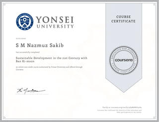 EDUCA
T
ION FOR EVE
R
YONE
CO
U
R
S
E
C E R T I F
I
C
A
TE
COURSE
CERTIFICATE
07/01/2020
S M Nazmuz Sakib
Sustainable Development in the 21st Century with
Ban Ki-moon
an online non-credit course authorized by Yonsei University and offered through
Coursera
has successfully completed
Verify at coursera.org/verify/4E9B6RKG4765
Coursera has confirmed the identity of this individual and
their participation in the course.
 