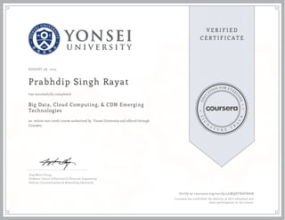 AUGUST 08, 2015
Prabhdip Singh Rayat
Big Data, Cloud Computing, & CDN Emerging
Technologies
an online non-credit course authorized by Yonsei University and offered through
Coursera
has successfully completed
Jong-Moon Chung
Professor, School of Electrical & Electronic Engineering
Director, Communications & Networking Laboratory
Verify at coursera.org/verify/4LWQDTXDFHAN
Coursera has confirmed the identity of this individual and
their participation in the course.
 