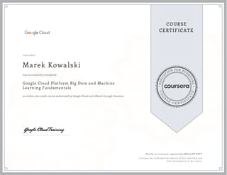 EDUCA
T
ION FOR EVE
R
YONE
CO
U
R
S
E
C E R T I F
I
C
A
TE
COURSE
CERTIFICATE
11/21/2017
Marek Kowalski
Google Cloud Platform Big Data and Machine
Learning Fundamentals
an online non-credit course authorized by Google Cloud and offered through Coursera
has successfully completed
Verify at coursera.org/verify/4NF657PFVZTT
Coursera has confirmed the identity of this individual and
their participation in the course.
 