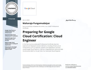 5 Courses
Google Cloud Platform
Fundamentals: Core
Infrastructure
Essential Google Cloud
Infrastructure: Foundation
Essential Google Cloud
Infrastructure: Core
Services
Elastic Google Cloud
Infrastructure: Scaling and
Automation
Preparing for the Google
Cloud Associate Cloud
Engineer Exam
Oct 4, 2020
Maharaja Pungamudaiyar
has successfully completed the online, non-credit Professional
Certiﬁcate
Preparing for Google
Cloud Certiﬁcation: Cloud
Engineer
In this ﬁve-course accelerated Professional Certiﬁcate, learners
explored and deployed solution elements, including infrastructure
components such as networks, systems and applications services
using Google Cloud Platform. Learners integrated prior technical skills
into practical skills for the job role of an Associate Cloud Engineer.
The online specialization named in this certiﬁcate may draw on material from courses taught on-campus, but the included
courses are not equivalent to on-campus courses. Participation in this online specialization does not constitute enrollment
at this university. This certiﬁcate does not confer a University grade, course credit or degree, and it does not verify the
identity of the learner.
Verify this certiﬁcate at:
coursera.org/verify/professional-
cert/4WAWBE95M8GF
 