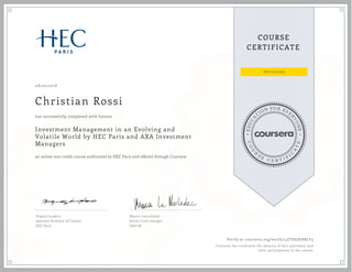 EDUCA
T
ION FOR EVE
R
YONE
CO
U
R
S
E
C E R T I F
I
C
A
TE
COURSE
CERTIFICATE
08/20/2018
Christian Rossi
Investment Management in an Evolving and
Volatile World by HEC Paris and AXA Investment
Managers
an online non-credit course authorized by HEC Paris and offered through Coursera
has successfully completed with honors
Hugues Langlois
Assistant Professor of Finance
HEC Paris
Marion Lemorhedec
Senior Fund manager
AXA IM
Verify at coursera.org/verify/4ZY6SJEH8LY3
Coursera has confirmed the identity of this individual and
their participation in the course.
 