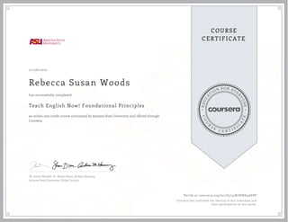 E
D
U
C
A
T
ION FOR EVE
R
Y
O
N
E
C
O
U
R
S
E
C E R T I F
I
C
A
T
E
COURSE
CERTIFICATE
07/08/2020
Rebecca Susan Woods
Teach English Now! Foundational Principles
an online non-credit course authorized by Arizona State University and offered through
Coursera
has successfully completed
Dr. Justin Shewell, Dr. Shane Dixon, Andrea Haraway
Arizona State University, Global Launch
Verify at coursera.org/verify/54N7HWE4AF8P
Coursera has confirmed the identity of this individual and
their participation in the course.
 