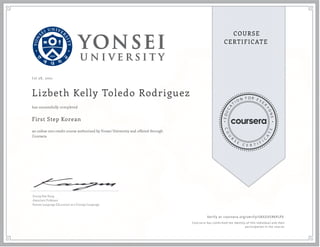 J ul 28 , 2021
Lizbeth Kelly Toledo Rodriguez
First Step Korean
an online non-credit course authorized by Yonsei University and offered through
Coursera
has successfully completed
Seung Hae Kang
Associate Professor
Korean Language Education as a Foreign Language
Verify at coursera.org/verify/58XGVSRKPLPX
  Cour ser a has confir med the identity of this individual and their
par ticipation in the cour se.
 