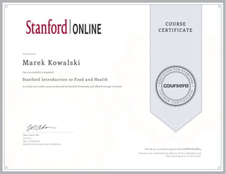 EDUCA
T
ION FOR EVE
R
YONE
CO
U
R
S
E
C E R T I F
I
C
A
TE
COURSE
CERTIFICATE
12/05/2017
Marek Kowalski
Stanford Introduction to Food and Health
an online non-credit course authorized by Stanford University and offered through Coursera
has successfully completed
Maya Adam, MD
Lecturer
Dept. of Pediatrics
Stanford University School of Medicine
Verify at coursera.org/verify/5ADBUJZ2ERG4
Coursera has confirmed the identity of this individual and
their participation in the course.
 
