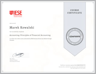 EDUCA
T
ION FOR EVE
R
YONE
CO
U
R
S
E
C E R T I F
I
C
A
TE
COURSE
CERTIFICATE
06/20/2018
Marek Kowalski
Accounting: Principles of Financial Accounting
an online non-credit course authorized by IESE Business School and offered through
Coursera
has successfully completed
Marc Badia
Assistant Professor
Accounting and Control
Verify at coursera.org/verify/5DQMZNXKKYPU
Coursera has confirmed the identity of this individual and
their participation in the course.
 