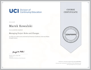 EDUCA
T
ION FOR EVE
R
YONE
CO
U
R
S
E
C E R T I F
I
C
A
TE
COURSE
CERTIFICATE
06/01/2018
Marek Kowalski
Managing Project Risks and Changes
an online non-credit course authorized by University of California, Irvine and offered
through Coursera
has successfully completed
Margaret Meloni, MBA, PMP
Instructor
University of California, Irvine Extension
Verify at coursera.org/verify/5J3C4AXUEBP3
Coursera has confirmed the identity of this individual and
their participation in the course.
 