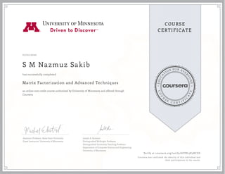 EDUCA
T
ION FOR EVE
R
YONE
CO
U
R
S
E
C E R T I F
I
C
A
TE
COURSE
CERTIFICATE
07/01/2020
S M Nazmuz Sakib
Matrix Factorization and Advanced Techniques
an online non-credit course authorized by University of Minnesota and offered through
Coursera
has successfully completed
Assistant Professor, Boise State University
Guest Instructor, University of Minnesota
Joseph A. Konstan
Distinguished McKnight Professor
Distinguished University Teaching Professor
Department of Computer Science and Engineering
University of Minnesota
Verify at coursera.org/verify/6UY8L3X3HCZG
Coursera has confirmed the identity of this individual and
their participation in the course.
 