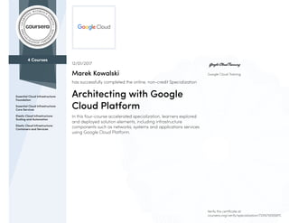4 Courses
Essential Cloud Infrastructure:
Foundation
Essential Cloud Infrastructure:
Core Services
Elastic Cloud Infrastructure:
Scaling and Automation
Elastic Cloud Infrastructure:
Containers and Services
Google Cloud Training
12/01/2017
Marek Kowalski
has successfully completed the online, non-credit Specialization
Architecting with Google
Cloud Platform
In this four-course accelerated specialization, learners explored
and deployed solution elements, including infrastructure
components such as networks, systems and applications services
using Google Cloud Platform.
Verify this certificate at:
coursera.org/verify/specialization/72XN7VE6S6PC
 