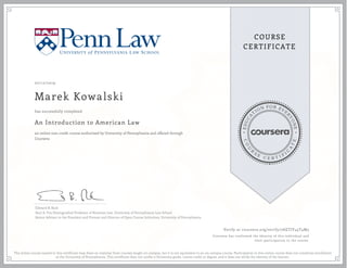 EDUCA
T
ION FOR EVE
R
YONE
CO
U
R
S
E
C E R T I F
I
C
A
TE
COURSE
CERTIFICATE
07/12/2019
Marek Kowalski
An Introduction to American Law
an online non-credit course authorized by University of Pennsylvania and offered through
Coursera
has successfully completed
Edward B. Rock
Saul A. Fox Distinguished Professor of Business Law, University of Pennsylvania Law School
Senior Advisor to the President and Provost and Director of Open Course Initiatives, University of Pennsylvania
Verify at coursera.org/verify/7AETJY45T4M5
Coursera has confirmed the identity of this individual and
their participation in the course.
The online course named in this certificate may draw on material from courses taught on-campus, but it is not equivalent to an on-campus course. Participation in this online course does not constitute enrollment
at the University of Pennsylvania. This certificate does not confer a University grade, course credit or degree, and it does not verify the identity of the learner.
 
