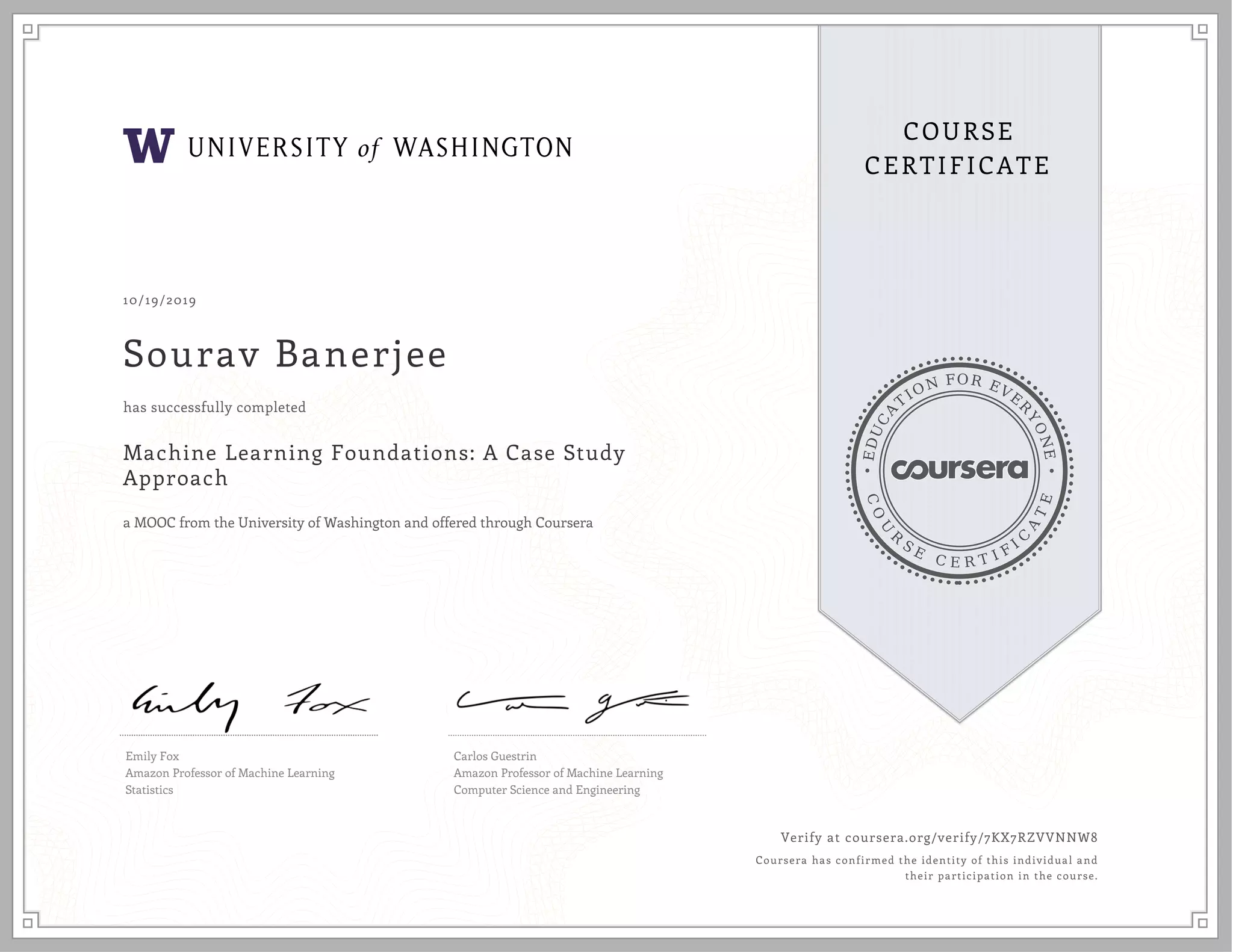 EDUCA
T
ION FOR EVE
R
YONE
CO
U
R
S
E
C E R T I F
I
C
A
TE
COURSE
CERTIFICATE
10/19/2019
Sourav Banerjee
Machine Learning Foundations: A Case Study
Approach
a MOOC from the University of Washington and offered through Coursera
has successfully completed
Emily Fox
Amazon Professor of Machine Learning
Statistics
Carlos Guestrin
Amazon Professor of Machine Learning
Computer Science and Engineering
Verify at coursera.org/verify/7KX7RZVVNNW8
Coursera has confirmed the identity of this individual and
their participation in the course.