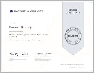 EDUCA
T
ION FOR EVE
R
YONE
CO
U
R
S
E
C E R T I F
I
C
A
TE
COURSE
CERTIFICATE
10/19/2019
Sourav Banerjee
Machine Learning Foundations: A Case Study
Approach
a MOOC from the University of Washington and offered through Coursera
has successfully completed
Emily Fox
Amazon Professor of Machine Learning
Statistics
Carlos Guestrin
Amazon Professor of Machine Learning
Computer Science and Engineering
Verify at coursera.org/verify/7KX7RZVVNNW8
Coursera has confirmed the identity of this individual and
their participation in the course.
 