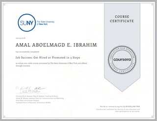 EDUCA
T
ION FOR EVE
R
YONE
CO
U
R
S
E
C E R T I F
I
C
A
TE
COURSE
CERTIFICATE
09/19/2018
AMAL ABOELMAGD E. IBRAHIM
Job Success: Get Hired or Promoted in 3 Steps
an online non-credit course authorized by The State University of New York and offered
through Coursera
has successfully completed
Christine Kroll, Assistant Dean & Assistant Teaching Professor
Amber M. Winters, Assistant Dean for Communications and Marketing
Anne Reed, Instructional Designer
Graduate School of Education, University at Buffalo
Verify at coursera.org/verify/8C8SX4GBLTWB
Coursera has confirmed the identity of this individual and
their participation in the course.
 