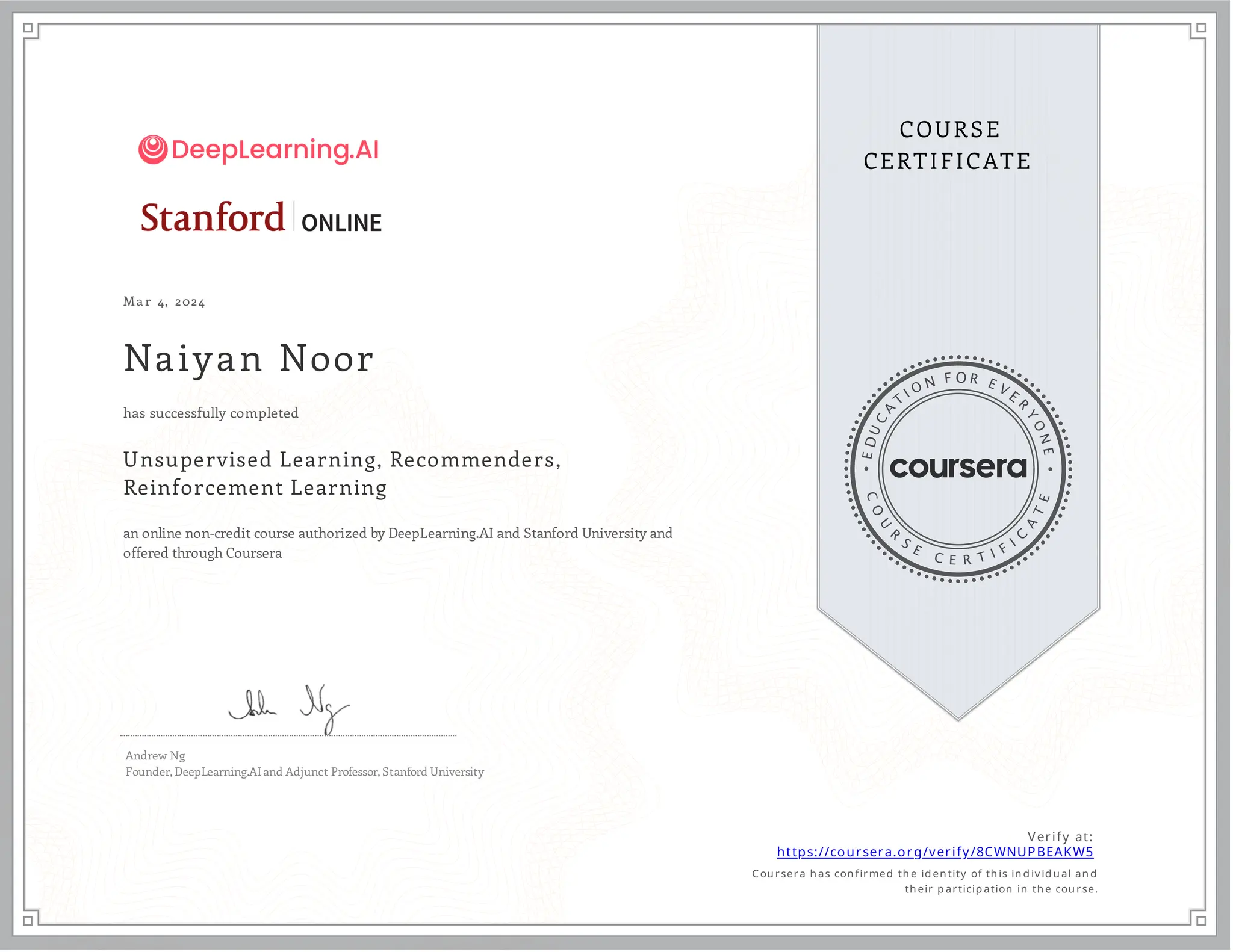 Mar 4, 2024
Naiyan Noor
Unsupervised Learning, Recommenders,
Reinforcement Learning
an online non-credit course authorized by DeepLearning.AI and Stanford University and
offered through Coursera
has successfully completed
Andrew Ng
Founder, DeepLearning.AI and Adjunct Professor, Stanford University
Verify at:
https://coursera.org/verify/8CWNUPBEAKW5
Cou rsera h as con firmed th e id en tity of th is in d iv id u al an d
th eir p articip ation in th e cou rse.
 
