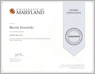 EDUCA
T
ION FOR EVE
R
YONE
CO
U
R
S
E
C E R T I F
I
C
A
TE
COURSE
CERTIFICATE
12/02/2017
Marek Kowalski
Usable Security
an online non-credit course authorized by University of Maryland, College Park and
offered through Coursera
has successfully completed
Jennifer Golbeck, Ph.D.
College of Information Studies
University of Maryland
Verify at coursera.org/verify/8NLKY2P7ALG8
Coursera has confirmed the identity of this individual and
their participation in the course.
 