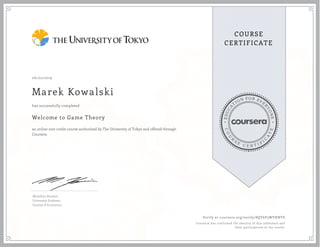 EDUCA
T
ION FOR EVE
R
YONE
CO
U
R
S
E
C E R T I F
I
C
A
TE
COURSE
CERTIFICATE
06/02/2019
Marek Kowalski
Welcome to Game Theory
an online non-credit course authorized by The University of Tokyo and offered through
Coursera
has successfully completed
Michihiro Kandori
University Professor
Faculty of Economics
Verify at coursera.org/verify/8QY6P3WYHNTS
Coursera has confirmed the identity of this individual and
their participation in the course.
 