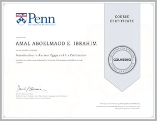 EDUCA
T
ION FOR EVE
R
YONE
CO
U
R
S
E
C E R T I F
I
C
A
TE
COURSE
CERTIFICATE
05/05/2018
AMAL ABOELMAGD E. IBRAHIM
Introduction to Ancient Egypt and Its Civilization
an online non-credit course authorized by University of Pennsylvania and offered through
Coursera
has successfully completed
David P. Silverman, Ph.D.
Eckley B. Coxe Jr, Professor, Dep't, Near Eastern Languages and Civilizations
Curator-in-Charge, Egyptian Section, Penn Museum
Verify at coursera.org/verify/8VLEF6VNU7LQ
Coursera has confirmed the identity of this individual and
their participation in the course.
 