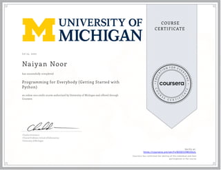 J ul 25, 2020
Naiyan Noor
Programming for Everybody (Getting Started with
Python)
an online non-credit course authorized by University of Michigan and offered through
Coursera
has successfully completed
Charles Severance
Clinical Professor, School of Information
University of Michigan
Verify at:
https://coursera.org/verify/8X9DSQWEX6UL
Cour ser a has confir med the identity of this individual and their
par ticipation in the cour se.
 