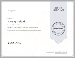 EDUCA
T
ION FOR EVE
R
YONE
CO
U
R
S
E
C E R T I F
I
C
A
TE
COURSE
CERTIFICATE
05/19/2020
Swarup Solanki
Machine Learning for Business Professionals
an online non-credit course authorized by Google Cloud and offered through Coursera
has successfully completed
Verify at coursera.org/verify/98NHSVTRPY59
Coursera has confirmed the identity of this individual and
their participation in the course.
 