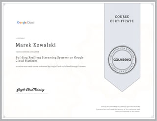 EDUCA
T
ION FOR EVE
R
YONE
CO
U
R
S
E
C E R T I F
I
C
A
TE
COURSE
CERTIFICATE
11/27/2017
Marek Kowalski
Building Resilient Streaming Systems on Google
Cloud Platform
an online non-credit course authorized by Google Cloud and offered through Coursera
has successfully completed
Verify at coursera.org/verify/9YDRZ58JSGXJ
Coursera has confirmed the identity of this individual and
their participation in the course.
 