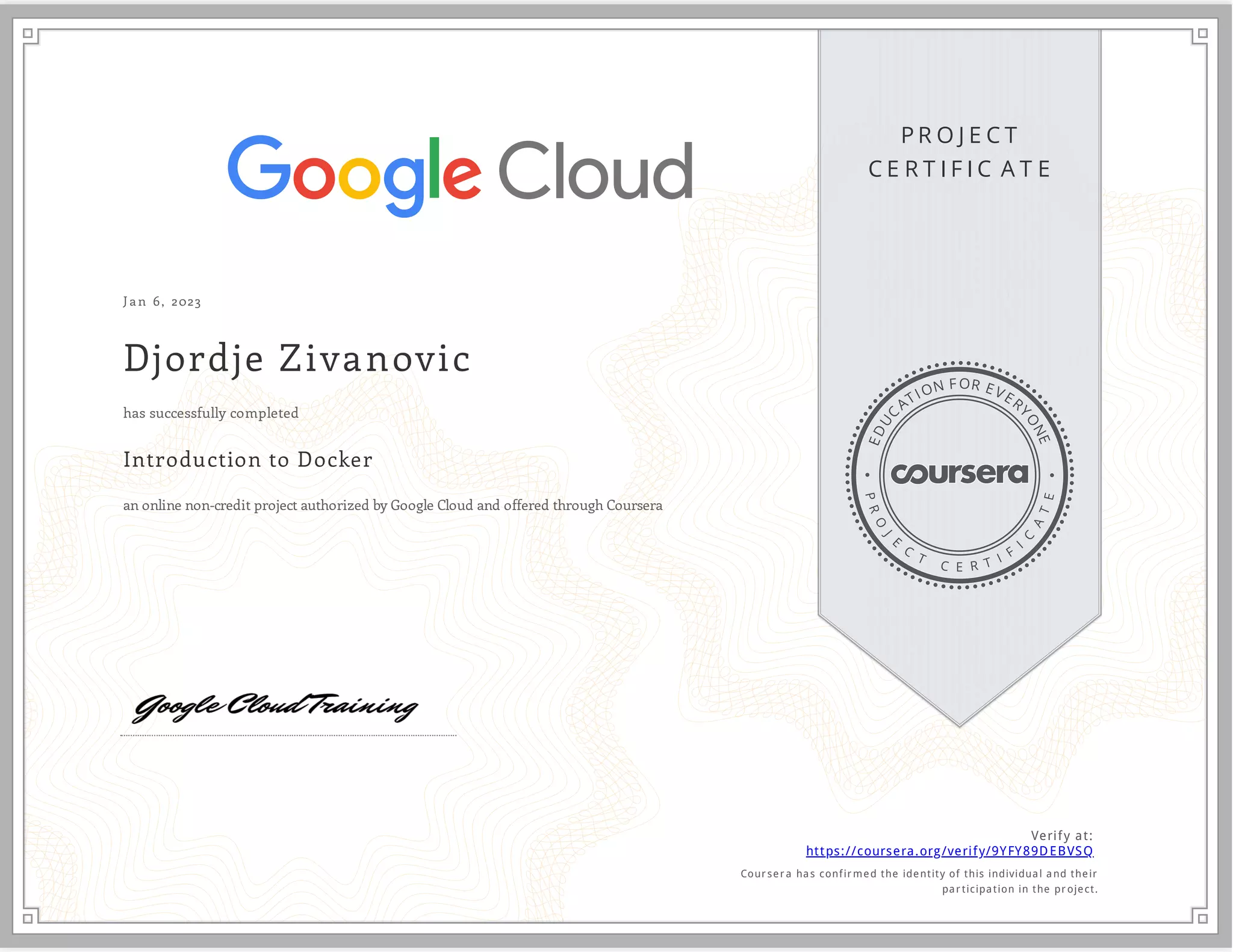P R O J E C T
C E R T I F I C A T E
E
D
U
C
ATION FOR EVER
Y
O
N
E
P
R
O
J
E
C
T
C E R T I F
I
C
A
T
E
J an 6, 2023
Djordje Zivanovic
Introduction to Docker
an online non-credit project authorized by Google Cloud and offered through Coursera
has successfully completed
Verify at:
https://coursera.org/verify/9YFY89DEBVSQ
Cour ser a has confir med the identity of this individual and their
par ticipation in the pr oject.