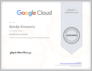 P R O J E C T
C E R T I F I C A T E
E
D
U
C
ATION FOR EVER
Y
O
N
E
P
R
O
J
E
C
T
C E R T I F
I
C
A
T
E
J an 6, 2023
Djordje Zivanovic
Introduction to Docker
an online non-credit project authorized by Google Cloud and offered through Coursera
has successfully completed
Verify at:
https://coursera.org/verify/9YFY89DEBVSQ
Cour ser a has confir med the identity of this individual and their
par ticipation in the pr oject.
 